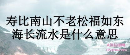 分享寿比南山不老松福如东海长流水是什么意思